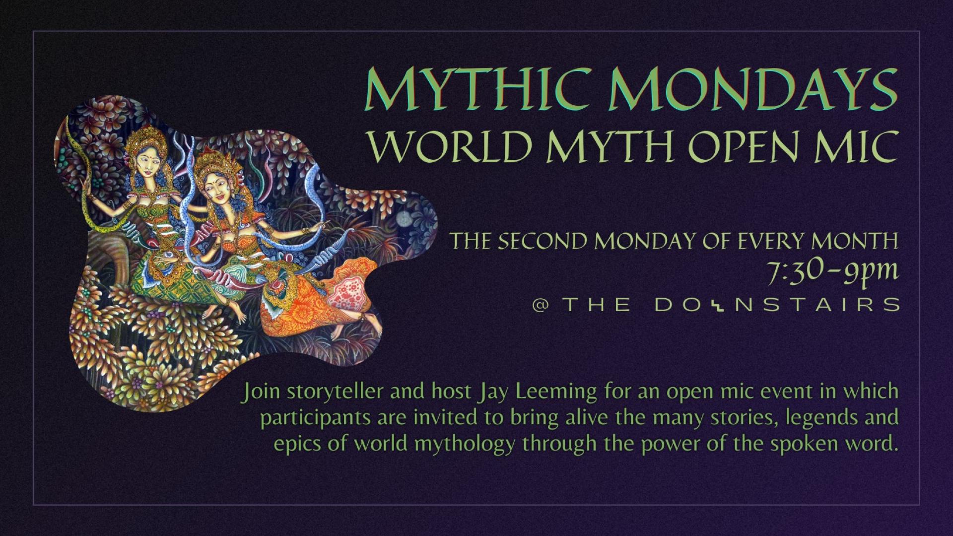 Mythic Mondays: World Myth Open Mic. The second Monday of every month. 7:30 - 9pm. Join storyteller and host Jay Leeming for an open mic event in which participants are invited to bring alive the many stories, legends and epics of world mythology through the power of the spoken word.